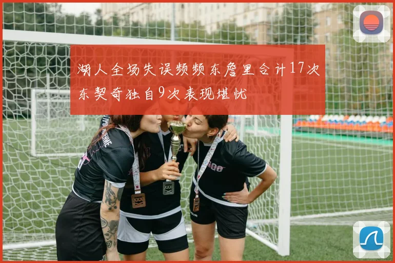 湖人全场失误频频东詹里合计17次东契奇独自9次表现堪忧