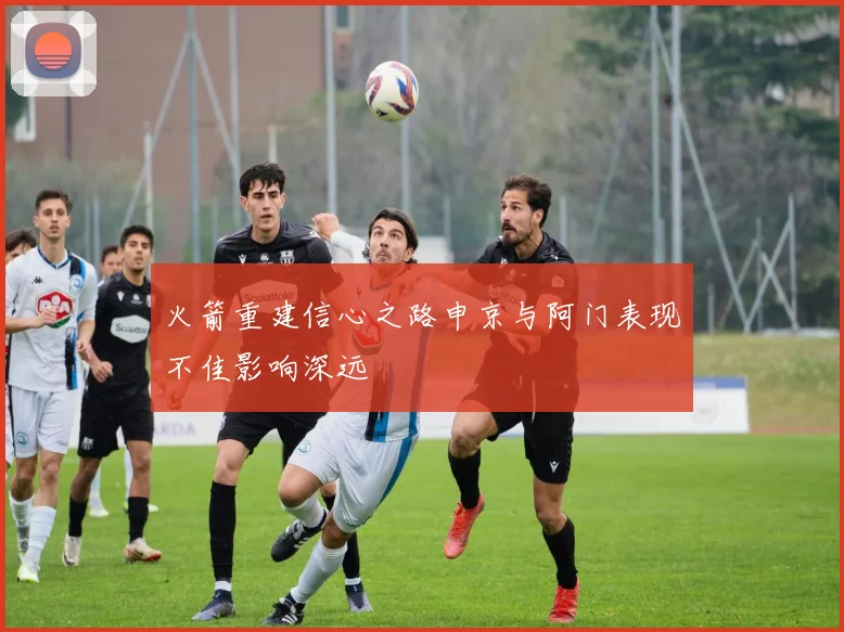 火箭重建信心之路申京与阿门表现不佳影响深远