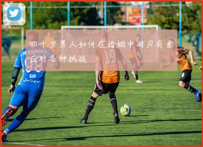 四十岁男人如何在婚姻中游刃有余应对各种挑战