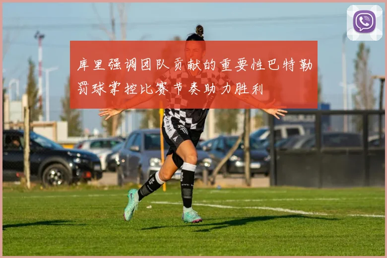 库里强调团队贡献的重要性巴特勒罚球掌控比赛节奏助力胜利