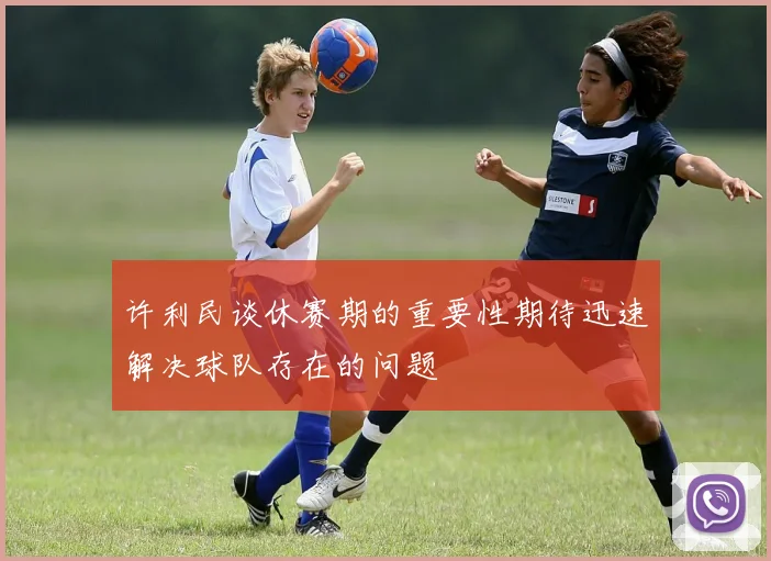 许利民谈休赛期的重要性期待迅速解决球队存在的问题