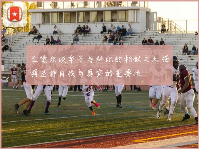 兰德尔谈华子与科比的相似之处强调坚持自我与真实的重要性