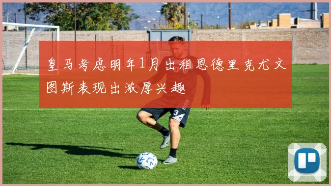 皇马考虑明年1月出租恩德里克尤文图斯表现出浓厚兴趣