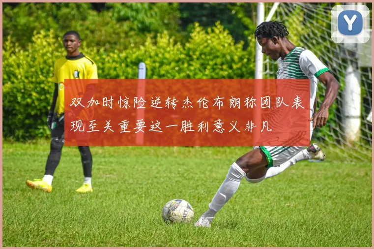 双加时惊险逆转杰伦布朗称团队表现至关重要这一胜利意义非凡