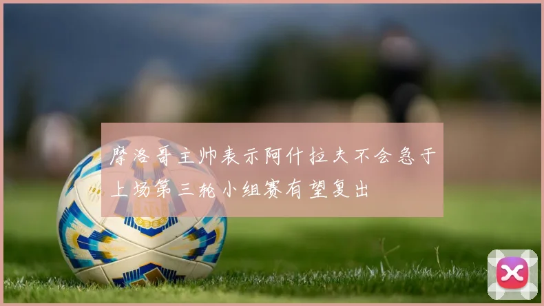 摩洛哥主帅表示阿什拉夫不会急于上场第三轮小组赛有望复出