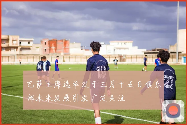 巴萨主席选举定于三月十五日俱乐部未来发展引发广泛关注