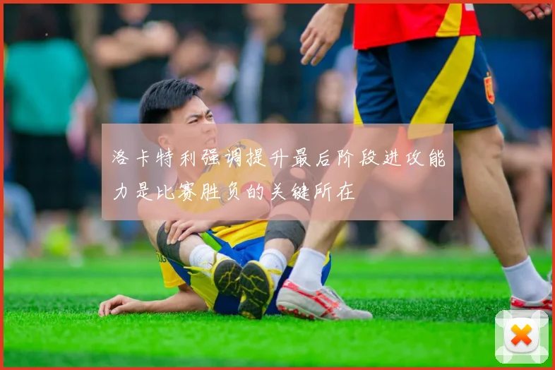 洛卡特利强调提升最后阶段进攻能力是比赛胜负的关键所在
