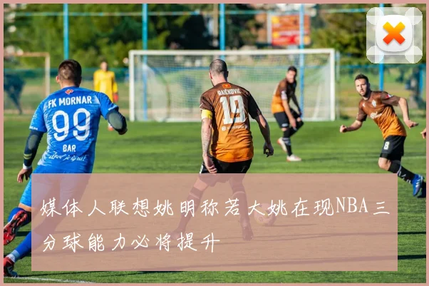 媒体人联想姚明称若大姚在现NBA三分球能力必将提升