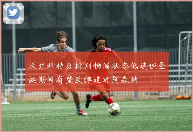 沃尔科特分析利物浦状态低迷但圣诞期间有望反弹追赶阿森纳