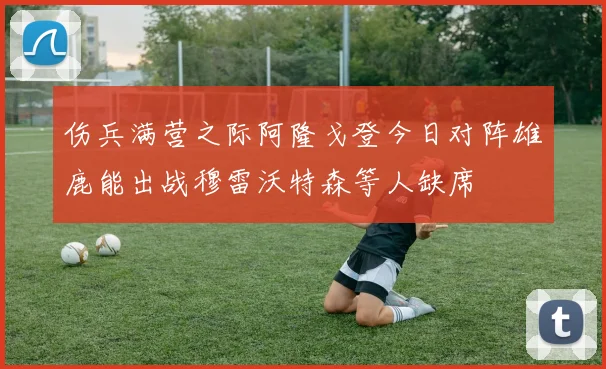 伤兵满营之际阿隆戈登今日对阵雄鹿能出战穆雷沃特森等人缺席