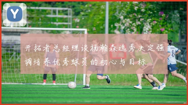开拓者总经理谈杨瀚森选秀决定强调培养优秀球员的初心与目标
