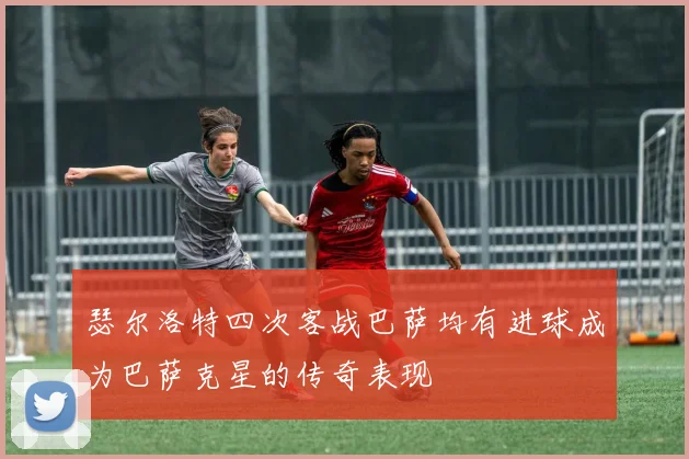 瑟尔洛特四次客战巴萨均有进球成为巴萨克星的传奇表现