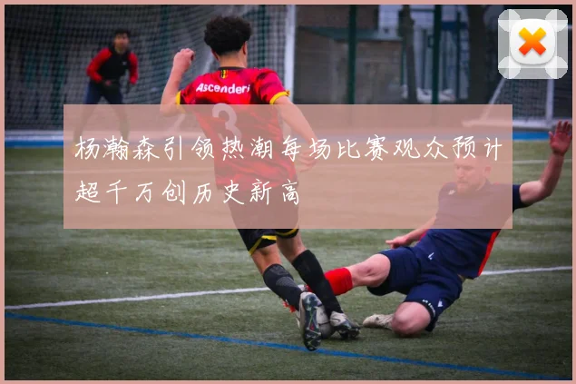 杨瀚森引领热潮每场比赛观众预计超千万创历史新高