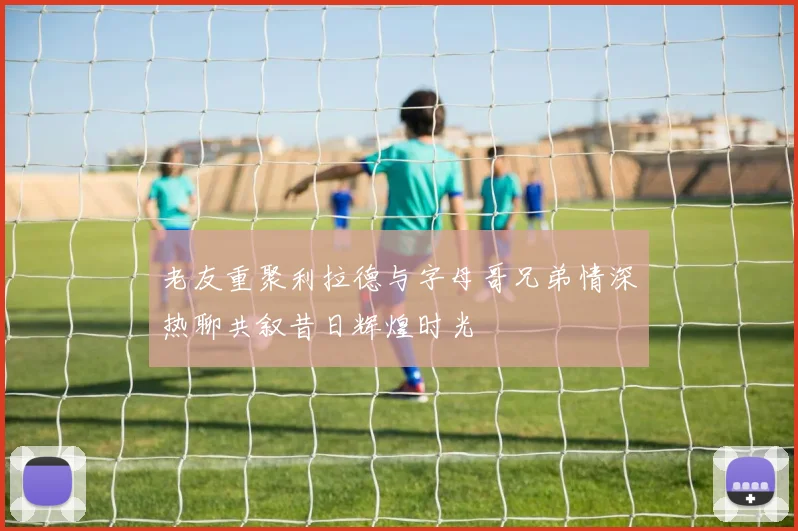 老友重聚利拉德与字母哥兄弟情深热聊共叙昔日辉煌时光
