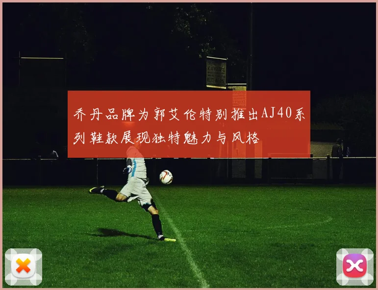 乔丹品牌为郭艾伦特别推出AJ40系列鞋款展现独特魅力与风格